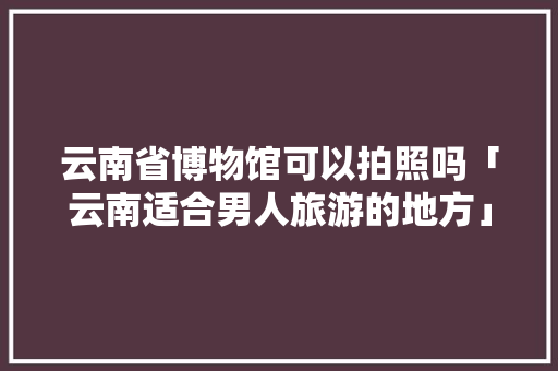 云南省博物馆可以拍照吗「云南适合男人旅游的地方」 云南省博物馆可以拍照吗「云南适合男人旅游的地方」 美食菜谱