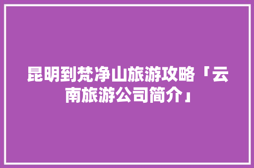 昆明到梵净山旅游攻略「云南旅游公司简介」 昆明到梵净山旅游攻略「云南旅游公司简介」 时尚穿搭