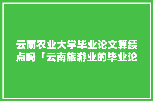 云南农业大学毕业论文算绩点吗「云南旅游业的毕业论文」 云南农业大学毕业论文算绩点吗「云南旅游业的毕业论文」 健康母婴