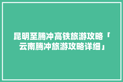 昆明至腾冲高铁旅游攻略「云南腾冲旅游攻略详细」 昆明至腾冲高铁旅游攻略「云南腾冲旅游攻略详细」 健康母婴