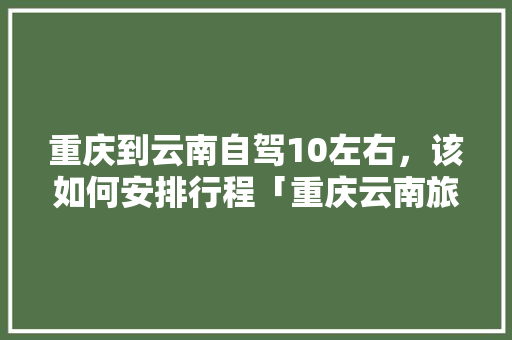 重庆到云南自驾10左右，该如何安排行程「重庆云南旅游线路」 重庆到云南自驾10左右，该如何安排行程「重庆云南旅游线路」 汽车常识