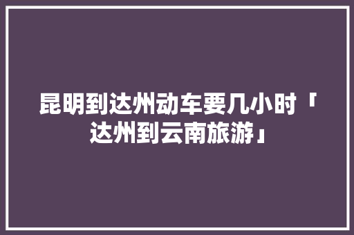 昆明到达州动车要几小时「达州到云南旅游」 昆明到达州动车要几小时「达州到云南旅游」 时尚穿搭