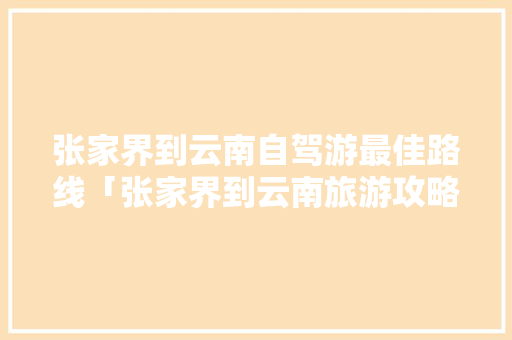 张家界到云南自驾游最佳路线「张家界到云南旅游攻略路线」 张家界到云南自驾游最佳路线「张家界到云南旅游攻略路线」 时尚穿搭