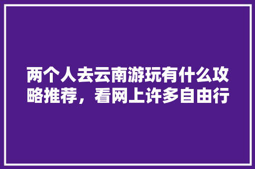 两个人去云南游玩有什么攻略推荐，看网上许多自由行旅社挺便宜，可信么「有没有一起去云南旅游的」 两个人去云南游玩有什么攻略推荐，看网上许多自由行旅社挺便宜，可信么「有没有一起去云南旅游的」 教育法律