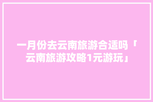 一月份去云南旅游合适吗「云南旅游攻略1元游玩」 一月份去云南旅游合适吗「云南旅游攻略1元游玩」 汽车常识