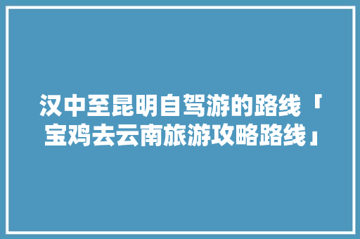 汉中至昆明自驾游的路线「宝鸡去云南旅游攻略路线」 汉中至昆明自驾游的路线「宝鸡去云南旅游攻略路线」 美食菜谱