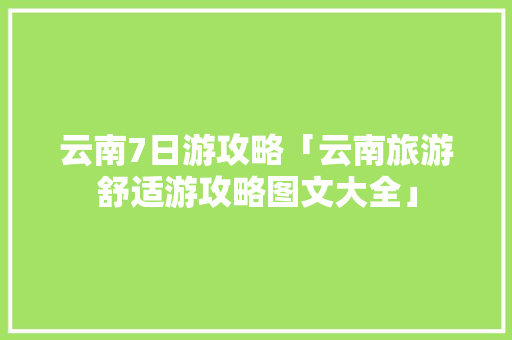 云南7日游攻略「云南旅游舒适游攻略图文大全」 云南7日游攻略「云南旅游舒适游攻略图文大全」 时尚穿搭