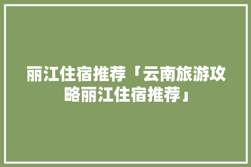 丽江住宿推荐「云南旅游攻略丽江住宿推荐」 丽江住宿推荐「云南旅游攻略丽江住宿推荐」 美食菜谱
