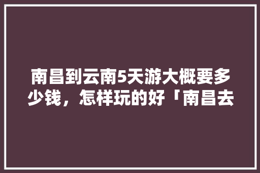 南昌到云南5天游大概要多少钱，怎样玩的好「南昌去云南旅游团报价」 南昌到云南5天游大概要多少钱，怎样玩的好「南昌去云南旅游团报价」 汽车常识