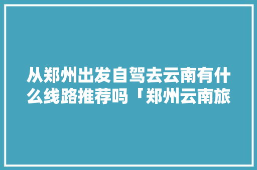 从郑州出发自驾去云南有什么线路推荐吗「郑州云南旅游跟团报价」 从郑州出发自驾去云南有什么线路推荐吗「郑州云南旅游跟团报价」 美食菜谱
