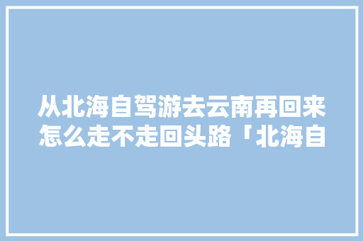 从北海自驾游去云南再回来怎么走不走回头路「北海自驾去云南旅游攻略路线」 从北海自驾游去云南再回来怎么走不走回头路「北海自驾去云南旅游攻略路线」 汽车常识