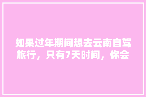如果过年期间想去云南自驾旅行，只有7天时间，你会怎么样规划安排「云南旅游攻略几天合适一点」 如果过年期间想去云南自驾旅行，只有7天时间，你会怎么样规划安排「云南旅游攻略几天合适一点」 汽车常识