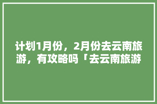 计划1月份，2月份去云南旅游，有攻略吗「去云南旅游安全攻略最新」 计划1月份，2月份去云南旅游，有攻略吗「去云南旅游安全攻略最新」 时尚穿搭