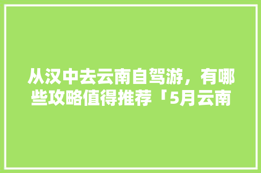 从汉中去云南自驾游，有哪些攻略值得推荐「5月云南旅游最佳线路」 从汉中去云南自驾游，有哪些攻略值得推荐「5月云南旅游最佳线路」 美食菜谱