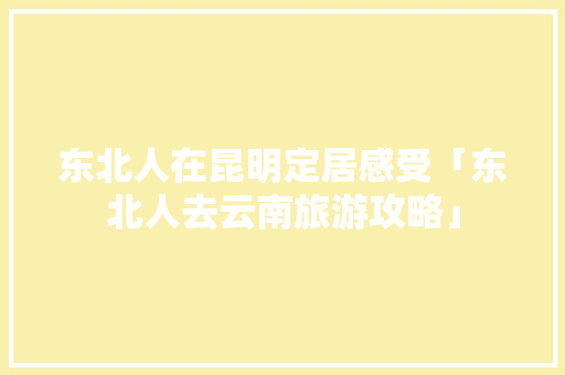 东北人在昆明定居感受「东北人去云南旅游攻略」 东北人在昆明定居感受「东北人去云南旅游攻略」 健康母婴