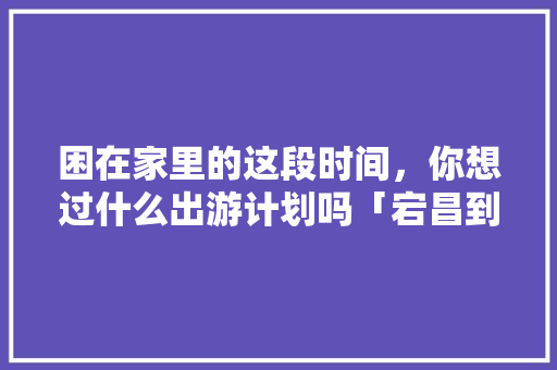 困在家里的这段时间，你想过什么出游计划吗「宕昌到云南旅游攻略路线」 困在家里的这段时间，你想过什么出游计划吗「宕昌到云南旅游攻略路线」 手机电脑