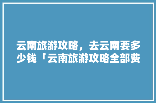 云南旅游攻略，去云南要多少钱「云南旅游攻略全部费用汇总包含衣食住行以表格形式」 云南旅游攻略，去云南要多少钱「云南旅游攻略全部费用汇总包含衣食住行以表格形式」 教育法律