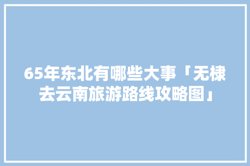 65年东北有哪些大事「无棣去云南旅游路线攻略图」 65年东北有哪些大事「无棣去云南旅游路线攻略图」 汽车常识