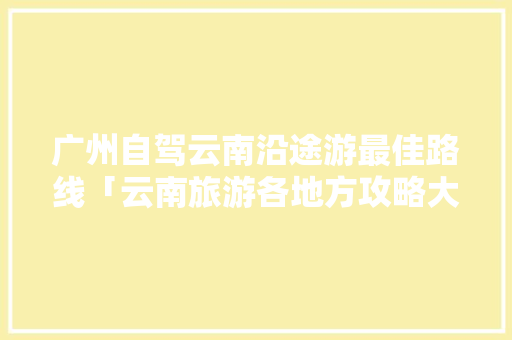 广州自驾云南沿途游最佳路线「云南旅游各地方攻略大全」 广州自驾云南沿途游最佳路线「云南旅游各地方攻略大全」 汽车常识