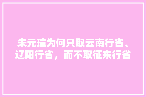 朱元璋为何只取云南行省、辽阳行省，而不取征东行省、缅中行省「辽阳去云南旅游攻略路线」 朱元璋为何只取云南行省、辽阳行省，而不取征东行省、缅中行省「辽阳去云南旅游攻略路线」 美食菜谱