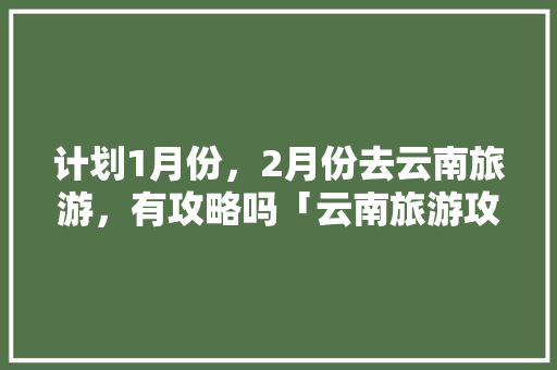 计划1月份，2月份去云南旅游，有攻略吗「云南旅游攻略昆明1月1日」 计划1月份，2月份去云南旅游，有攻略吗「云南旅游攻略昆明1月1日」 时尚穿搭