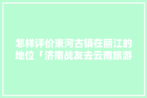 怎样评价束河古镇在丽江的地位「济南战友去云南旅游攻略图」 怎样评价束河古镇在丽江的地位「济南战友去云南旅游攻略图」 手机电脑