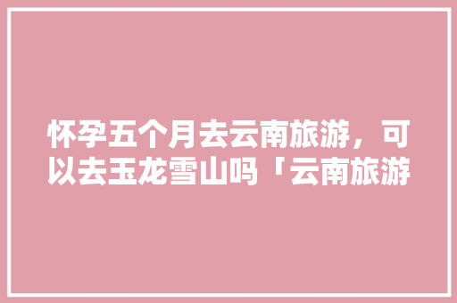 怀孕五个月去云南旅游，可以去玉龙雪山吗「云南旅游孕妇攻略大全」 怀孕五个月去云南旅游，可以去玉龙雪山吗「云南旅游孕妇攻略大全」 健康母婴