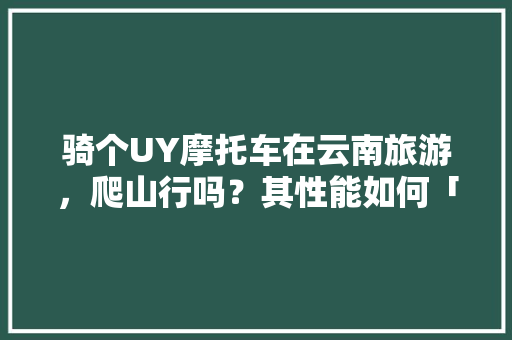 骑个UY摩托车在云南旅游，爬山行吗？其性能如何「单人摩旅到云南旅游攻略」 骑个UY摩托车在云南旅游，爬山行吗？其性能如何「单人摩旅到云南旅游攻略」 手机电脑