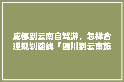 成都到云南自驾游，怎样合理规划路线「四川到云南旅游攻略穷游路线」 成都到云南自驾游，怎样合理规划路线「四川到云南旅游攻略穷游路线」 教育法律