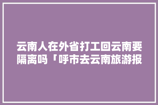 云南人在外省打工回云南要隔离吗「呼市去云南旅游报价」 云南人在外省打工回云南要隔离吗「呼市去云南旅游报价」 健康母婴
