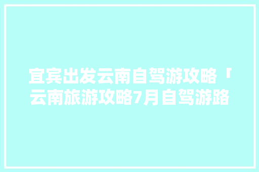 宜宾出发云南自驾游攻略「云南旅游攻略7月自驾游路线」 宜宾出发云南自驾游攻略「云南旅游攻略7月自驾游路线」 时尚穿搭