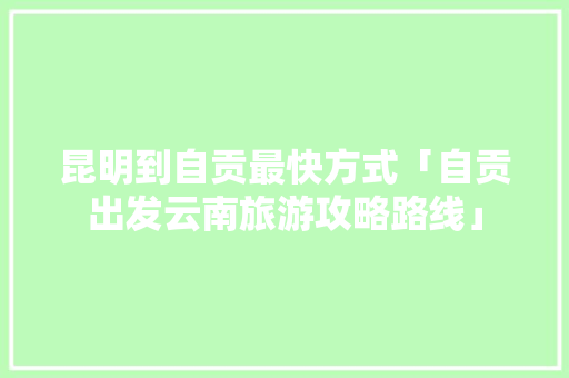 昆明到自贡最快方式「自贡出发云南旅游攻略路线」 昆明到自贡最快方式「自贡出发云南旅游攻略路线」 美食菜谱