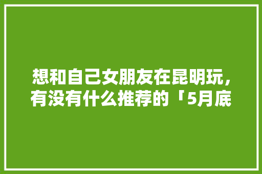 想和自己女朋友在昆明玩，有没有什么推荐的「5月底云南旅游穿衣攻略」 想和自己女朋友在昆明玩，有没有什么推荐的「5月底云南旅游穿衣攻略」 美食菜谱