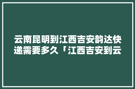 云南昆明到江西吉安韵达快递需要多久「江西吉安到云南旅游攻略路线」 云南昆明到江西吉安韵达快递需要多久「江西吉安到云南旅游攻略路线」 汽车常识