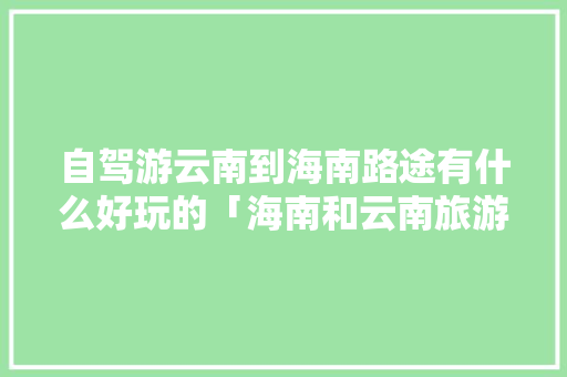 自驾游云南到海南路途有什么好玩的「海南和云南旅游攻略一样吗」 自驾游云南到海南路途有什么好玩的「海南和云南旅游攻略一样吗」 时尚穿搭