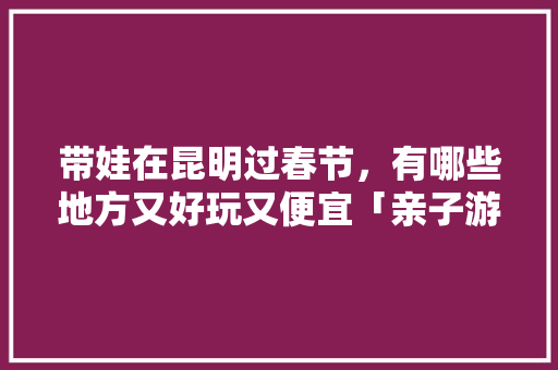 带娃在昆明过春节，有哪些地方又好玩又便宜「亲子游云南旅游攻略2月1日」 带娃在昆明过春节，有哪些地方又好玩又便宜「亲子游云南旅游攻略2月1日」 汽车常识