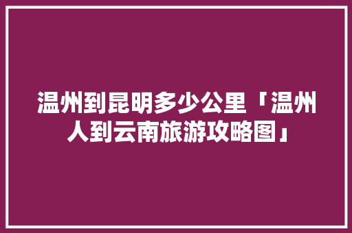温州到昆明多少公里「温州人到云南旅游攻略图」 温州到昆明多少公里「温州人到云南旅游攻略图」 汽车常识