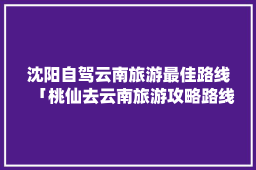 沈阳自驾云南旅游最佳路线「桃仙去云南旅游攻略路线」 沈阳自驾云南旅游最佳路线「桃仙去云南旅游攻略路线」 教育法律