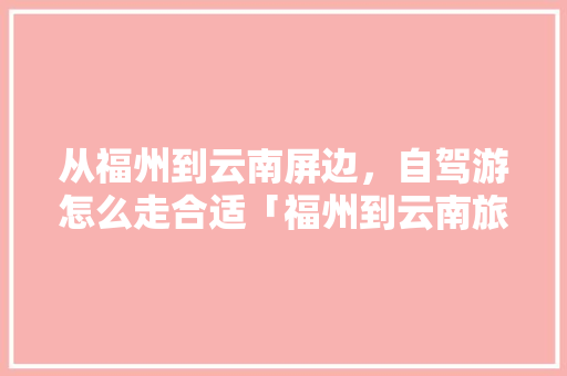 从福州到云南屏边，自驾游怎么走合适「福州到云南旅游报价」 从福州到云南屏边，自驾游怎么走合适「福州到云南旅游报价」 健康母婴
