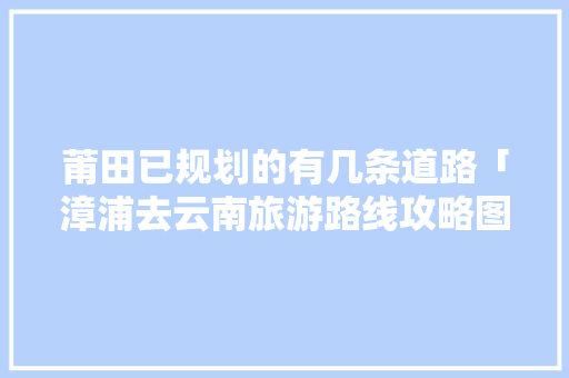 莆田已规划的有几条道路「漳浦去云南旅游路线攻略图」 莆田已规划的有几条道路「漳浦去云南旅游路线攻略图」 时尚穿搭