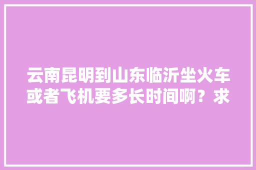 云南昆明到山东临沂坐火车或者飞机要多长时间啊？求解😭😭ԅ「临沂市去云南旅游攻略路线」 云南昆明到山东临沂坐火车或者飞机要多长时间啊？求解😭😭ԅ「临沂市去云南旅游攻略路线」 健康母婴