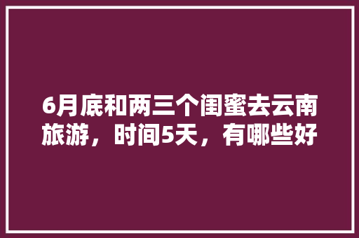 6月底和两三个闺蜜去云南旅游，时间5天，有哪些好的的路线推荐？最好有攻略「云南旅游两天攻略自由行路线」 6月底和两三个闺蜜去云南旅游，时间5天，有哪些好的的路线推荐？最好有攻略「云南旅游两天攻略自由行路线」 时尚穿搭
