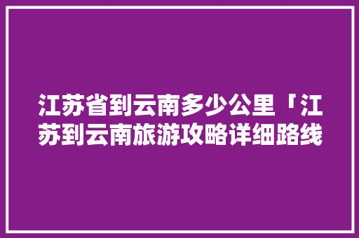 江苏省到云南多少公里「江苏到云南旅游攻略详细路线」 江苏省到云南多少公里「江苏到云南旅游攻略详细路线」 教育法律