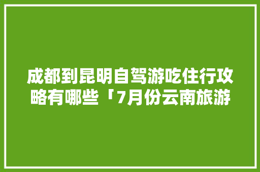 成都到昆明自驾游吃住行攻略有哪些「7月份云南旅游地图攻略大全」 成都到昆明自驾游吃住行攻略有哪些「7月份云南旅游地图攻略大全」 汽车常识