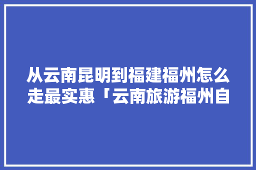 从云南昆明到福建福州怎么走最实惠「云南旅游福州自由行攻略路线」 从云南昆明到福建福州怎么走最实惠「云南旅游福州自由行攻略路线」 美食菜谱