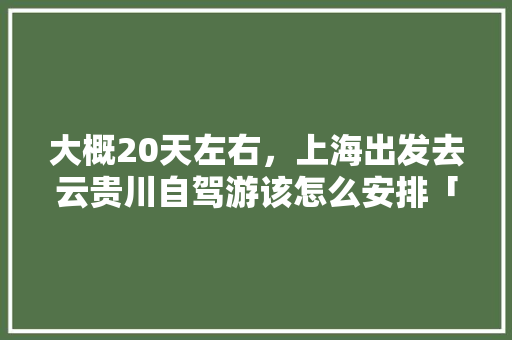 大概20天左右，上海出发去云贵川自驾游该怎么安排「上海到云南旅游攻略自驾路线」 大概20天左右，上海出发去云贵川自驾游该怎么安排「上海到云南旅游攻略自驾路线」 教育法律