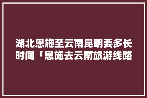 湖北恩施至云南昆明要多长时间「恩施去云南旅游线路攻略图」 湖北恩施至云南昆明要多长时间「恩施去云南旅游线路攻略图」 汽车常识