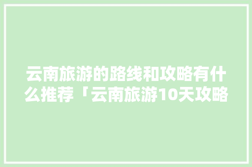 云南旅游的路线和攻略有什么推荐「云南旅游10天攻略表格图」 云南旅游的路线和攻略有什么推荐「云南旅游10天攻略表格图」 旅游攻略