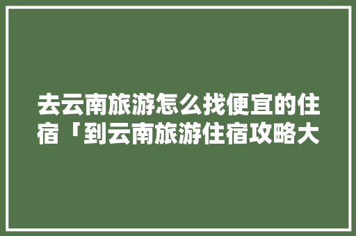 去云南旅游怎么找便宜的住宿「到云南旅游住宿攻略大全图片」 去云南旅游怎么找便宜的住宿「到云南旅游住宿攻略大全图片」 教育法律