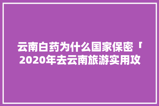 云南白药为什么国家保密「2020年去云南旅游实用攻略」 云南白药为什么国家保密「2020年去云南旅游实用攻略」 教育法律